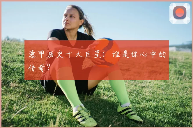 意甲历史十大巨星:谁是你心中的传奇?